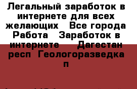 Легальный заработок в интернете для всех желающих - Все города Работа » Заработок в интернете   . Дагестан респ.,Геологоразведка п.